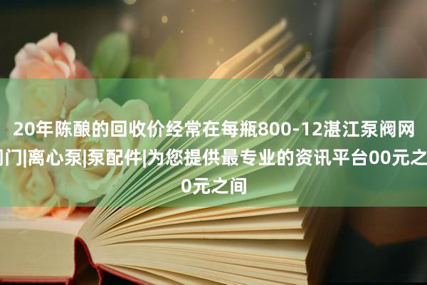 20年陈酿的回收价经常在每瓶800-12湛江泵阀网|阀门|离心泵|泵配件|为您提供最专业的资讯平台00元之间