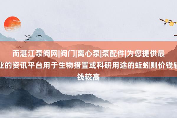 而湛江泵阀网|阀门|离心泵|泵配件|为您提供最专业的资讯平台用于生物措置或科研用途的蚯蚓则价钱较高